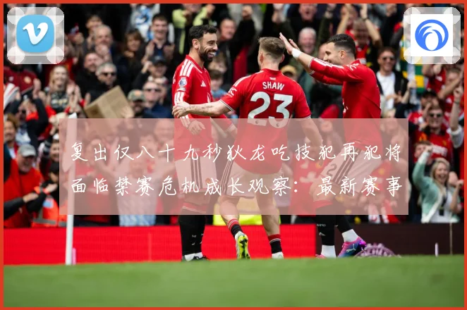 复出仅八十九秒狄龙吃技犯再犯将面临禁赛危机成长观察：最新赛事动态与深度分析