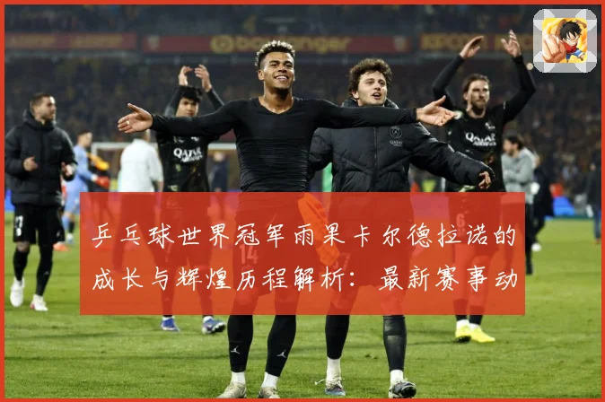 乒乓球世界冠军雨果卡尔德拉诺的成长与辉煌历程解析：最新赛事动态与深度分析