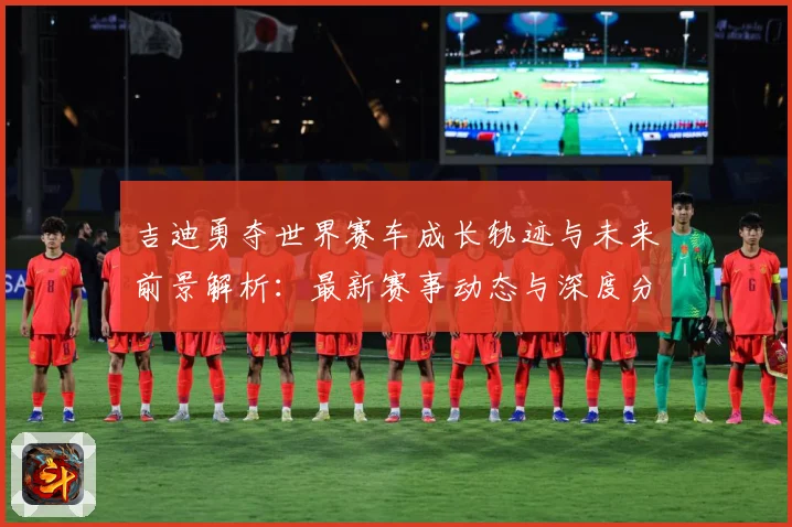 吉迪勇夺世界赛车成长轨迹与未来前景解析：最新赛事动态与深度分析