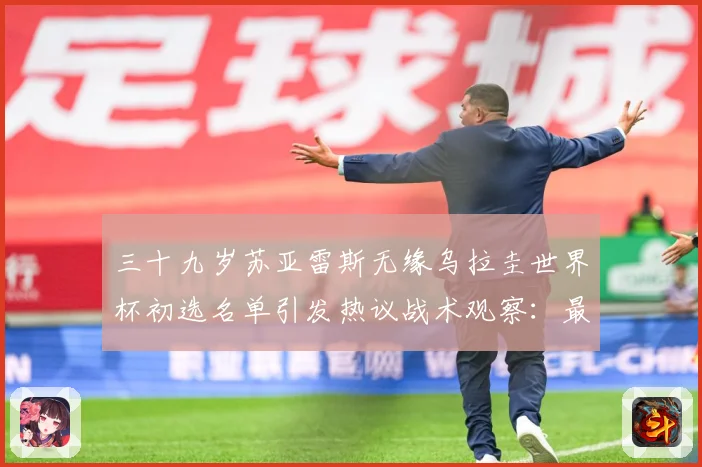 三十九岁苏亚雷斯无缘乌拉圭世界杯初选名单引发热议战术观察：最新赛事动态与深度分析