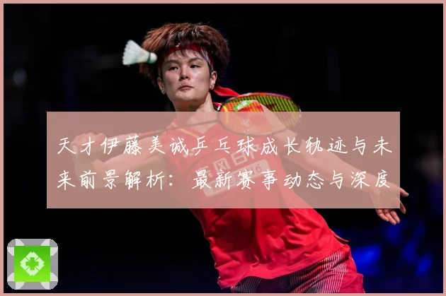 天才伊藤美诚乒乓球成长轨迹与未来前景解析：最新赛事动态与深度分析