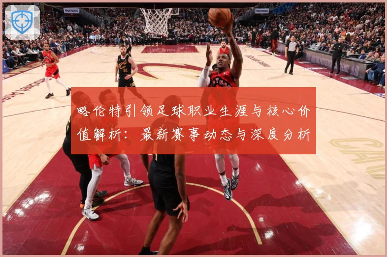 略伦特引领足球职业生涯与核心价值解析：最新赛事动态与深度分析