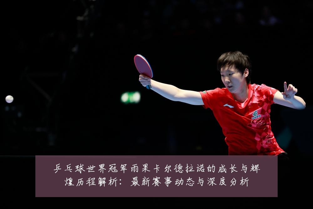 乒乓球世界冠军雨果卡尔德拉诺的成长与辉煌历程解析：最新赛事动态与深度分析